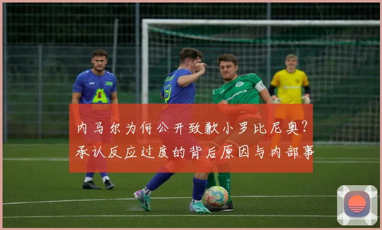 内马尔为何公开致歉小罗比尼奥?承认反应过度的背后原因与内部事务解析