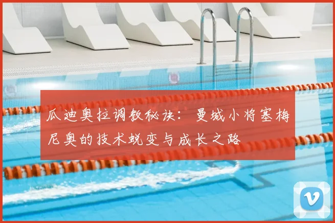 瓜迪奥拉调教秘诀：曼城小将塞梅尼奥的技术蜕变与成长之路