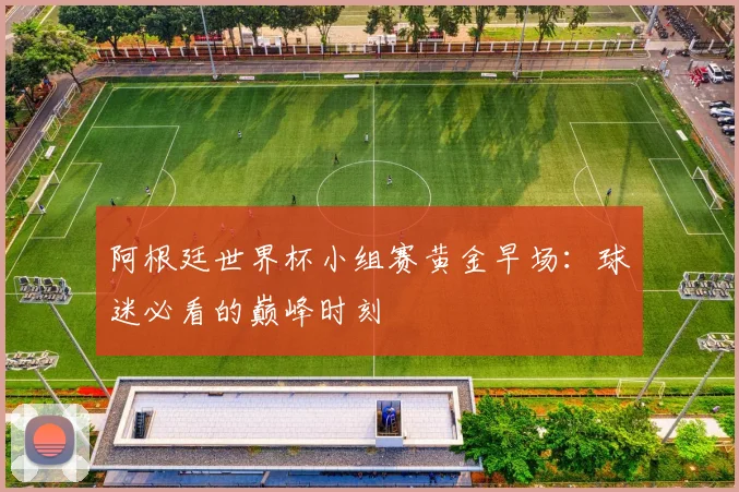阿根廷世界杯小组赛黄金早场：球迷必看的巅峰时刻