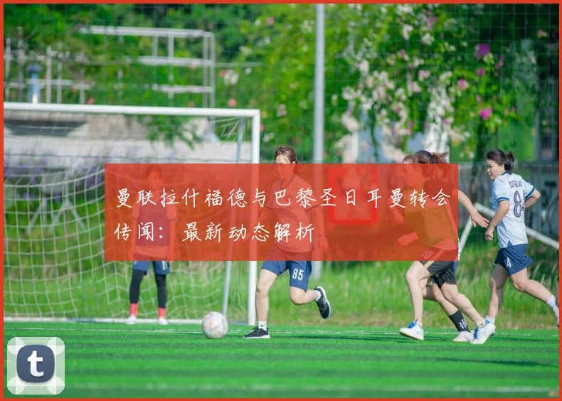 曼联拉什福德与巴黎圣日耳曼转会传闻:最新动态解析