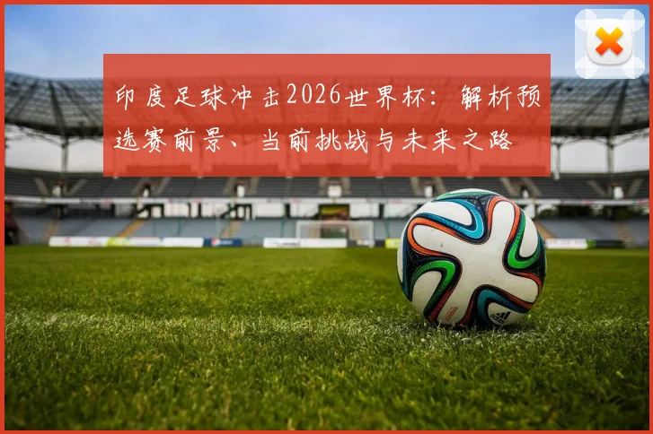 印度足球冲击2026世界杯:解析预选赛前景、当前挑战与未来之路