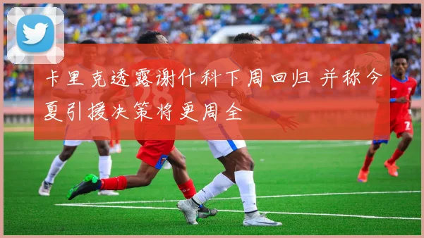 卡里克透露谢什科下周回归 并称今夏引援决策将更周全