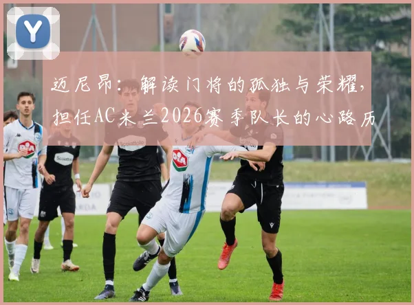 迈尼昂:解读门将的孤独与荣耀,担任AC米兰2026赛季队长的心路历程与技术特点全解析