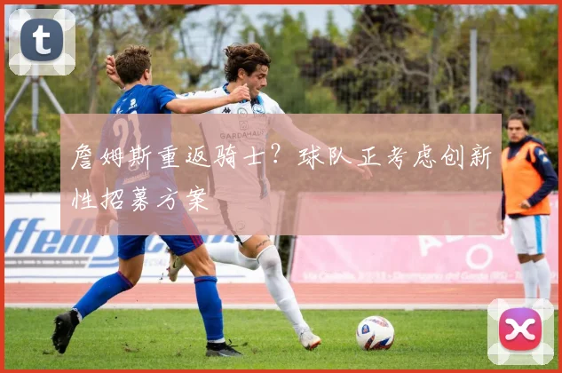 詹姆斯重返骑士?球队正考虑创新性招募方案