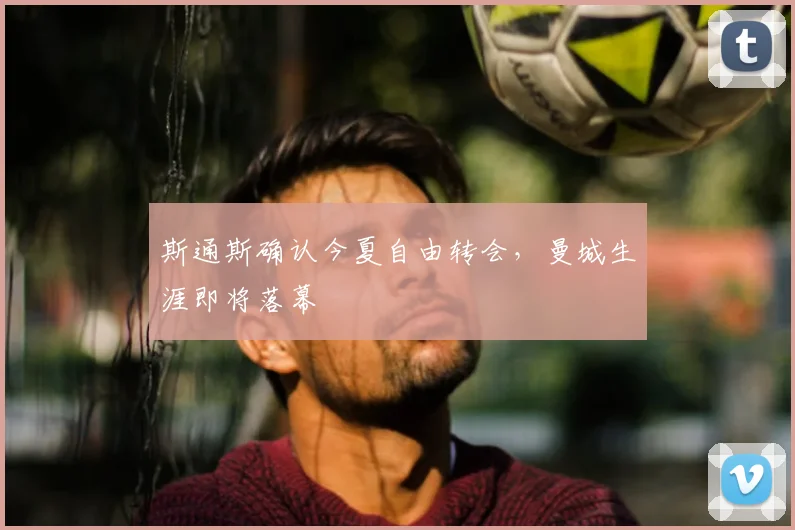 斯通斯确认今夏自由转会,曼城生涯即将落幕