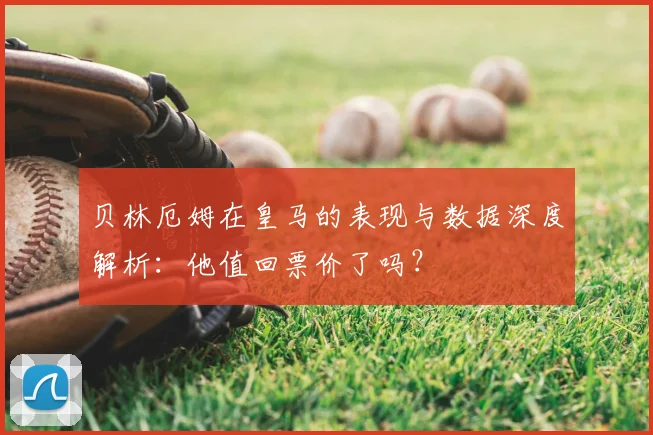 贝林厄姆在皇马的表现与数据深度解析:他值回票价了吗?