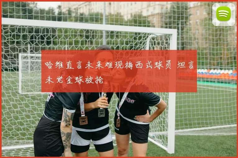 哈维直言未来难现梅西式球员 坦言未觉金球被抢