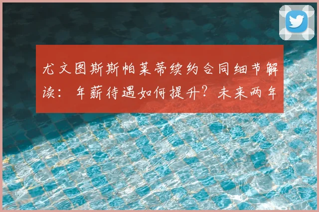 尤文图斯斯帕莱蒂续约合同细节解读:年薪待遇如何提升?未来两年主帅锁定
