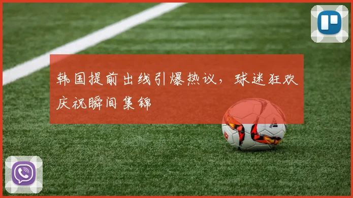 韩国提前出线引爆热议，球迷狂欢庆祝瞬间集锦