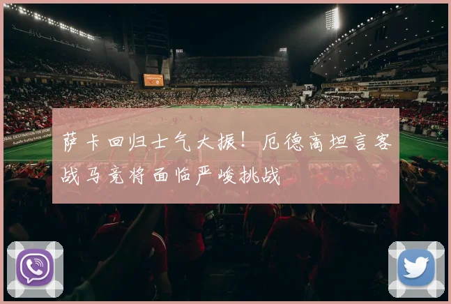 萨卡回归士气大振!厄德高坦言客战马竞将面临严峻挑战