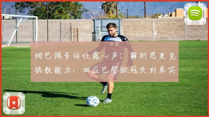 姆巴佩专访吐露心声:解析恩里克执教能力,回应巴黎欧冠失利真实感受