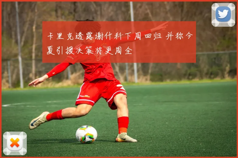 卡里克透露谢什科下周回归 并称今夏引援决策将更周全