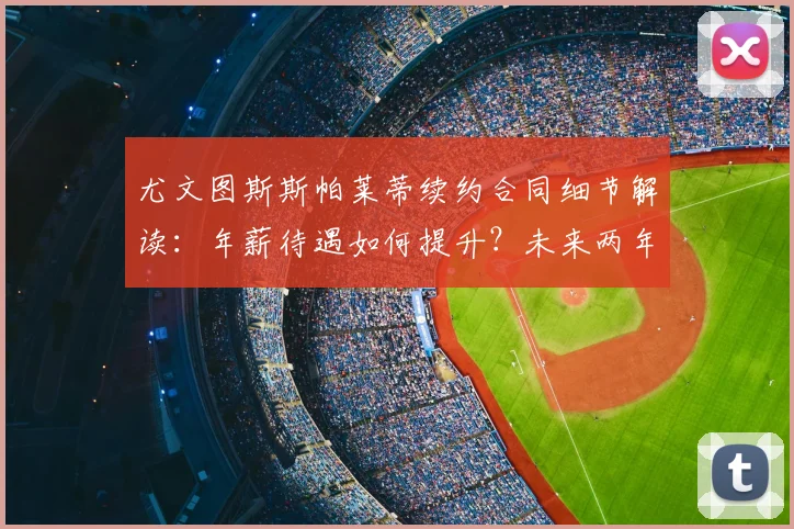 尤文图斯斯帕莱蒂续约合同细节解读:年薪待遇如何提升?未来两年主帅锁定