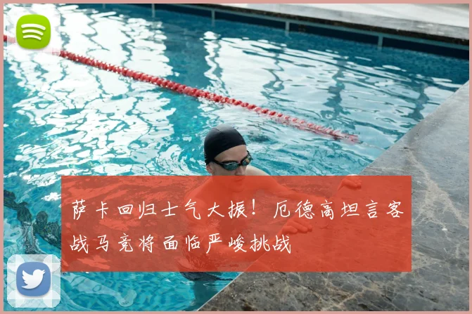 萨卡回归士气大振!厄德高坦言客战马竞将面临严峻挑战