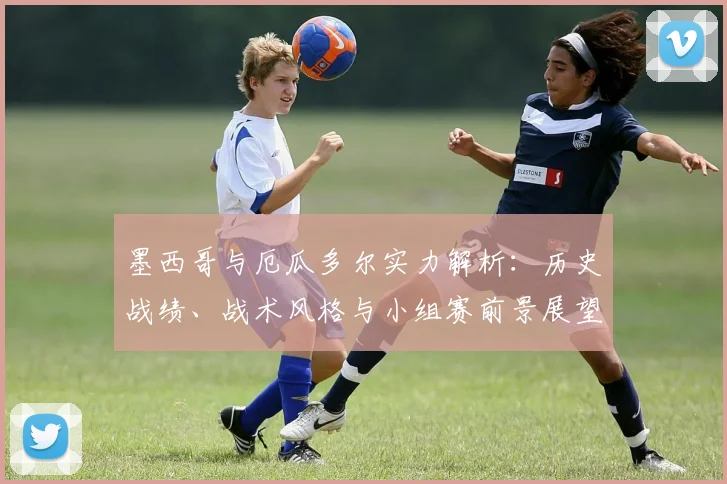 墨西哥与厄瓜多尔实力解析:历史战绩、战术风格与小组赛前景展望